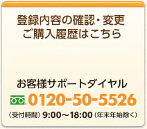 登録内容の確認・変更・ご購入履歴はこちら　お客様サポートダイヤル 0120-50-5526 〈受付時間〉9:00～18:00（年末年始除く）