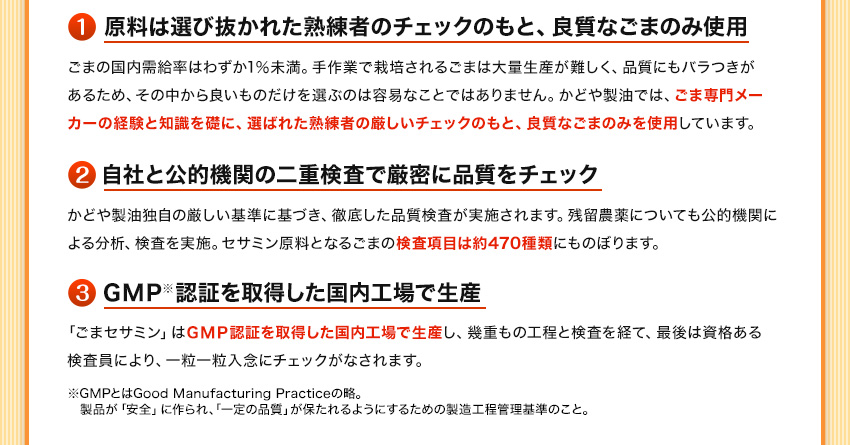 原料は選び抜かれた熟練者のチェックのもと、良質なごまのみ使用　自社と公的機関の二重検査で厳密にチェック　GMP認証を取得した国内工場で生産