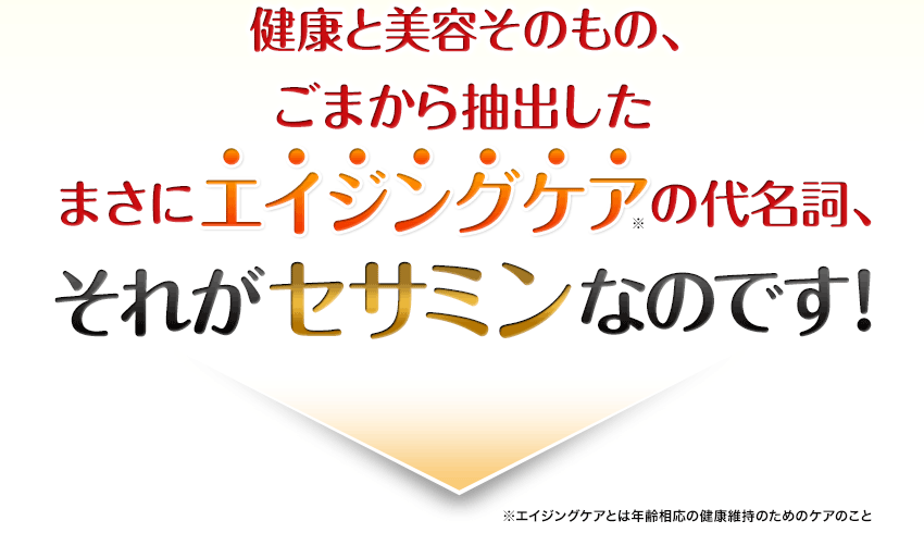 健康と美容そのもの、ごまから抽出したまさにエイジングケア(※)の代名詞、それがセサミンなのです！※エイジングケアとは年齢相応の健康維持のためのケアのこと