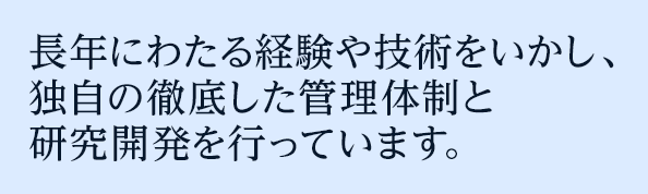 長年にわたる経験や技術をいかし、独自の徹底した管理体制と研究開発を行っています。
