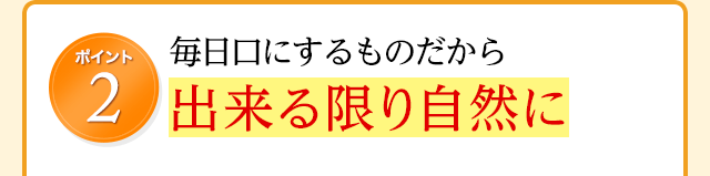 ポイント2 毎日口にするものだから出来る限り自然に