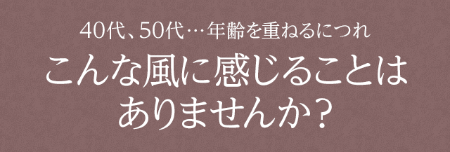 40代、50代…年齢を重ねるにつれこんな風に感じることはありませんか？