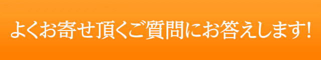 よくお寄せ頂くご質問にお答えします！