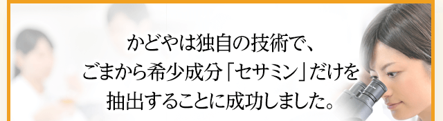かどやは独自の技術で、ごまから希少成分「セサミン」だけを抽出することに成功しました。