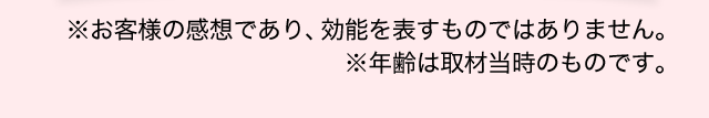 ※お客様の感想であり、効能を表すものではありません。※年齢は取材当時のものです。