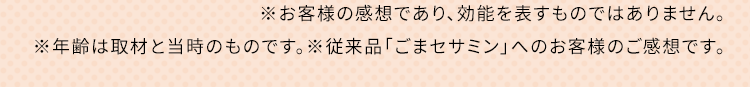 ※お客様の感想であり、効能を表すものではありません。※年齢は取材と当時のものです。※従来品「ごまセサミン」へのお客様のご感想です。