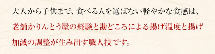 大人から子供まで、食べる人を選ばない軽やかな食感は、老舗かりんとう屋の経験と勘どころによる揚げ温度と揚げ加減の調整が生み出す職人技です。