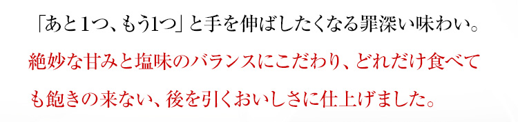 「あと１つ、もう1つ」と手を伸ばしたくなる罪深い味わい。絶妙な甘みと塩味のバランスにこだわり、どれだけ食べても飽きの来ない、後を引くおいしさに仕上げました。