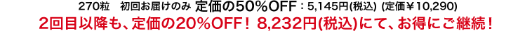 270粒　初回お届けのみ 定価の50％OFF：5,145円(税込) (定価￥10,290)2回目以降も、定価の20％OFF！8,232円(税込)にて、お得にご継続！