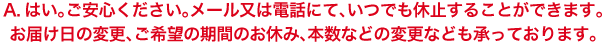 A.はい。ご安心ください。メール又は電話にて、いつでも休止することができます。お届け日の変更、ご希望の期間のお休み、本数などの変更なども承っております。