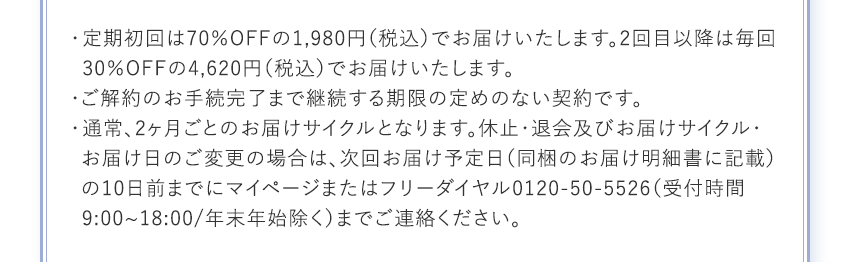 定期初回は70％OFFの1,980円（税込）でお届けいたします。2回目以降は毎回30％OFFの4,620円（税込）でお届けいたします。 ご解約のお手続完了まで継続する期限の定めのない契約です。 通常、2ヶ月ごとのお届けサイクルとなります。休止・退会及びお届けサイクル・お届け日のご変更の場合は、次回お届け予定日（同梱のお届け明細書に記載）の10日前までにマイページまたはフリーダイヤル0120-50-5526（受付時間9:00~18:00/年末年始除く）までご連絡ください。
