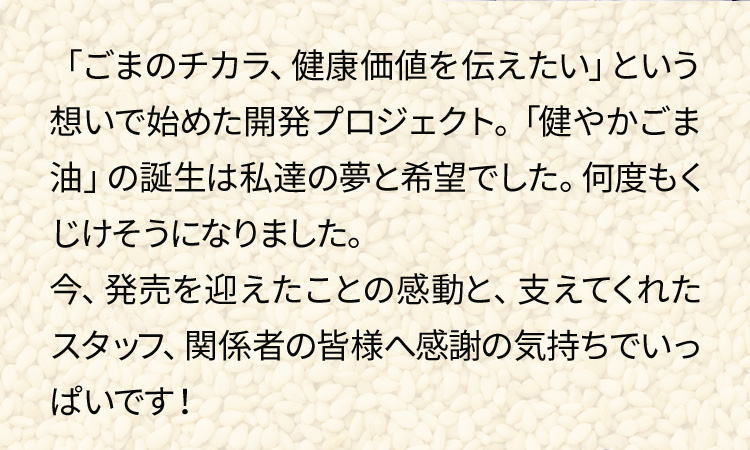 「ごまのチカラ、健康価値を伝えたい」という想いで始めた開発プロジェクト。「健やかごま油」の誕生は私達の夢と希望でした。何度もくじけそうになりました。今、発売を迎えたことの感動と、支えてくれたスタッフ、関係者の皆様へ感謝の気持ちでいっぱいです！