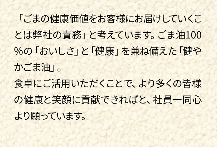 「ごまの健康価値をお客様にお届けしていくことは弊社の責務」と考えています。ごま油100％の「おいしさ」と「健康」を兼ね備えた「健やかごま油」。食卓にご活用いただくことで、より多くの皆様の健康と笑顔に貢献できればと、社員一同心より願っています。