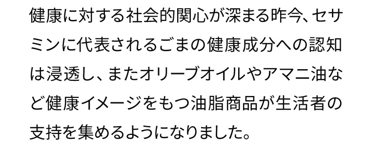 健康に対する社会的関心が深まる昨今、セサミンに代表されるごまの健康成分への認知は浸透し、またオリーブオイルやアマニ油など健康イメージをもつ油脂商品が生活者の支持を集めるようになりました。