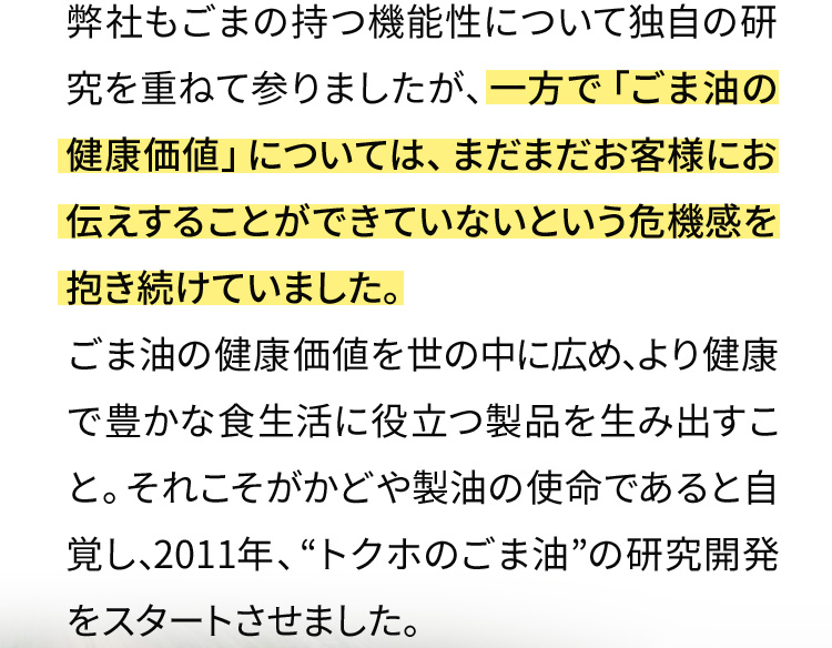 弊社もごまの持つ機能性について独自の研究を重ねて参りましたが、一方で「ごま油の健康価値」については、まだまだお客様にお伝えすることができていないという危機感を抱き続けていました。ごま油の健康価値を世の中に広め、より健康で豊かな食生活に役立つ製品を生み出すこと。それこそがかどや製油の使命であると自覚し、2011年、“トクホのごま油”の研究開発をスタートさせました。