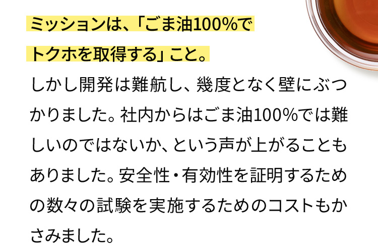 ミッションは、「ごま油100％でトクホを取得する」こと。しかし開発は難航し、幾度となく壁にぶつかりました。社内からはごま油100％では難しいのではないか、という声が上がることもありました。安全性・有効性を証明するための数々の試験を実施するためのコストもかさみました。