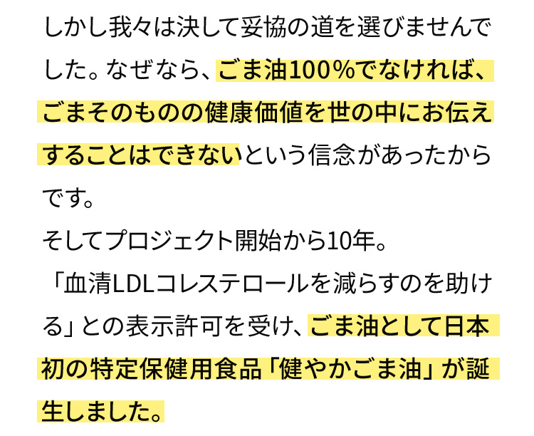 しかし我々は決して妥協の道を選びませんでした。なぜなら、ごま油100％でなければ、ごまそのものの健康価値を世の中にお伝えすることはできないという信念があったからです。そしてプロジェクト開始から10年。「血清LDLコレステロールを減らすのを助ける」との表示許可を受け、ごま油として日本初の特定保健用食品「健やかごま油」が誕生しました。