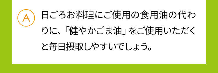 日ごろお料理にご使用の食用油の代わりに、「健やかごま油」をご使用いただくと毎日摂取しやすいでしょう。