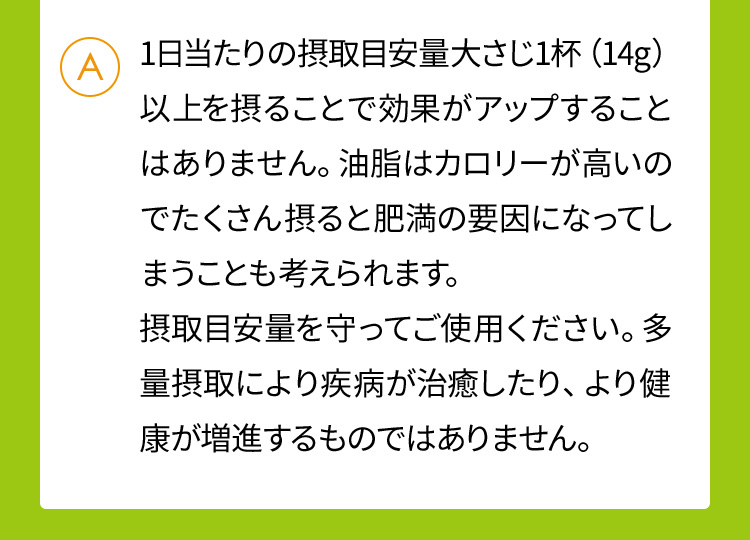 1日当たりの摂取目安量大さじ1杯（14g）以上を摂ることで効果がアップすることはありません。油脂はカロリーが高いのでたくさん摂ると肥満の要因になってしまうことも考えられます。摂取目安量を守ってご使用ください。多量摂取により疾病が治癒したり、より健康が増進するものではありません。
