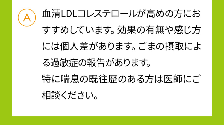 血清LDLコレステロールが高めの方におすすめしています。効果の有無や感じ方には個人差があります。ごまの摂取による過敏症の報告があります。特に喘息の既往歴のある方は医師にご相談ください。