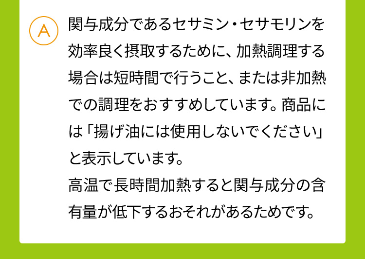 関与成分であるセサミン・セサモリンを効率良く摂取するために、加熱調理する場合は短時間で行うこと、または非加熱での調理をおすすめしています。商品には「揚げ油には使用しないでください」と表示しています。高温で長時間加熱すると関与成分の含有量が低下するおそれがあるためです。
