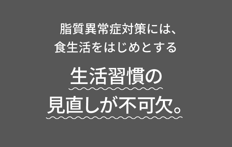 脂質異常症対策には、食生活をはじめとする生活習慣の見直しが不可欠