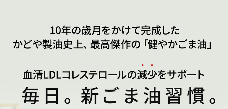 10年の歳月をかけて完成したかどや製油史上、最高傑作の「健やかごま油」血清LDLコレステロールの減少をサポート 毎日。新ごま油習慣。