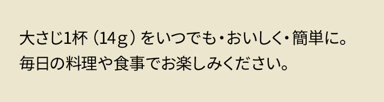大さじ1杯（14g）をいつでも・おいしく・簡単に。毎日の料理や食事でお楽しみください。