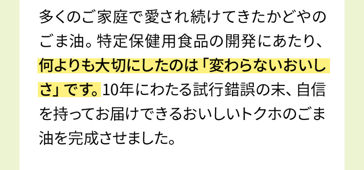 多くのご家庭で愛され続けてきたかどやのごま油。特定保健用食品の開発にあたり、何よりも大切にしたのは「変わらないおいしさ」です。10年にわたる試行錯誤の末、自信を持ってお届けできるおいしいトクホのごま油を完成させました。