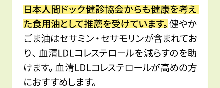 日本人間ドック健診協会からも健康を考えた食用油として推薦を受けています。健やかごま油はセサミン・セサモリンが含まれており、血清LDLコレステロールを減らすのを助けます。血清LDLコレステロールが高めの方におすすめします。