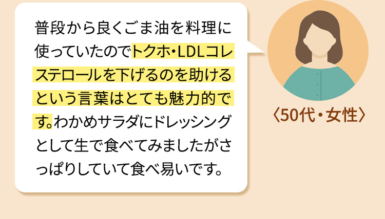 普段から良くごま油を料理に使っていたのでトクホ・LDLコレステロールを下げるのを助けるという言葉はとても魅力的です。わかめサラダにドレッシングとして生で食べてみましたがさっぱりしていて食べ易いです。
