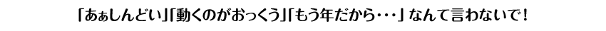 「あぁしんどい」「動くのがおっくう」「もう年だから･･･」なんて言わないで！