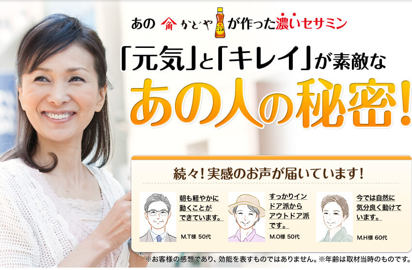 あのかどやが作った濃いセサミン「元気」と「キレイ」が素敵なあの人の秘密! 続々！実感のお声が届いています! ※個人の感想です。実感を保証するものではございません。※全ての人に実感があるわけではございません。※年齢は取材当時のものです。
