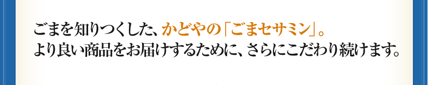 ごまを知りつくした、かどやの「ごまセサミン」。より良い商品をお届けするために、さらにこだわり続けます。