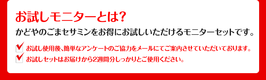 お試しモニターとは？かどやのごまセサミンをお得にお試しいただけるモニターセットです。お試し使用後、簡単なアンケートのご協力をメールにてご案内させていただいております。お試しセットはお届けから２週間分しっかりとご使用ください。