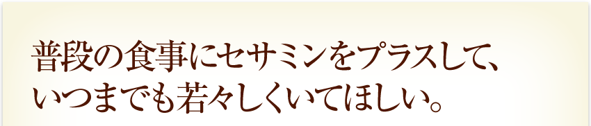 普段の食事にセサミンをプラスして、いつまでも若々しくいてほしい。