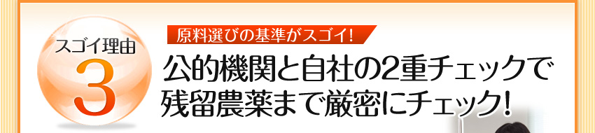 スゴイ理由3 原料選びの基準がスゴイ!:公的機関と自社の2重チェックで残留農薬まで厳密にチェック！