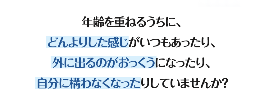 年齢を重ねるうちに、どんよりした感じがいつもあったり、外に出るのがおっくうになったり、自分に構わなくなったりしていませんか？