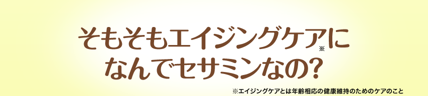 そもそもエイジングケア（※）に なんでセサミンなの？※エイジングケアとは年齢相応の健康維持のためのケアのこと
