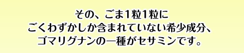 その、ごま1粒1粒にごくわずかしか含まれていない希少成分、ゴマリグナンの一種がセサミンです。