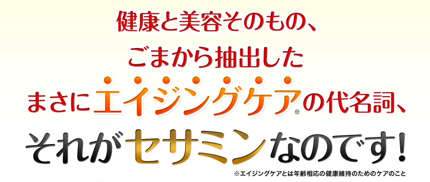 健康と美容そのもの、ごまから抽出したまさにエイジングケア(※)の代名詞、それがセサミンなのです！※エイジングケアとは年齢相応の健康維持のためのケアのこと