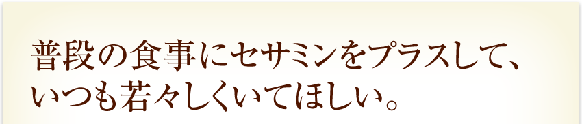 普段の食事にセサミンをプラスして、いつも若々しくいてほしい。
