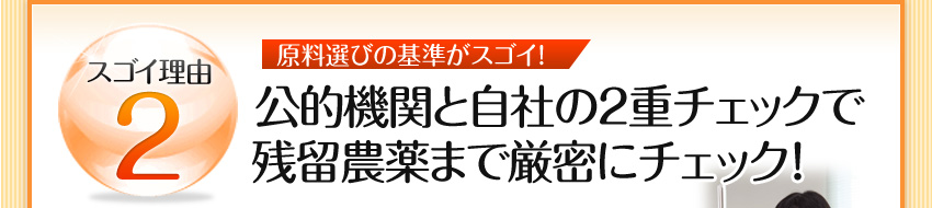 スゴイ理由2 原料選びの基準がスゴイ!:公的機関と自社の2重チェックで残留農薬まで厳密にチェック！