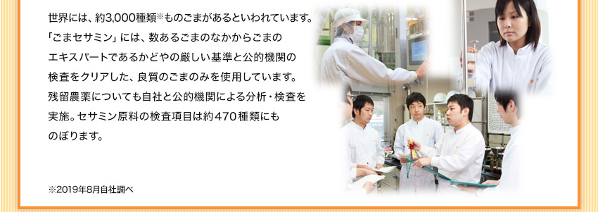 エキスパートであるかどやの厳しい基準と公的機関の検査をクリアした、良質のごまのみを使用しています。