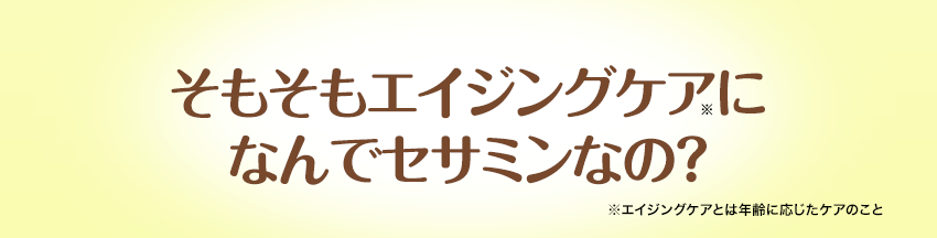 そもそもエイジングケア（※）に なんでセサミンなの？※エイジングケアとは年齢に応じたケアのこと